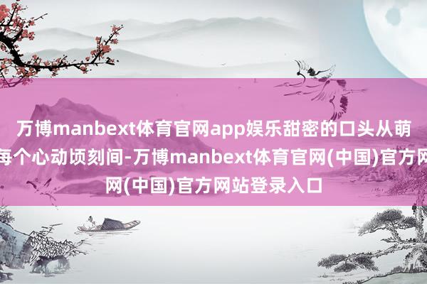 万博manbext体育官网app娱乐甜密的口头从萌芽到吐花的每个心动顷刻间-万博manbext体育官网(中国)官方网站登录入口