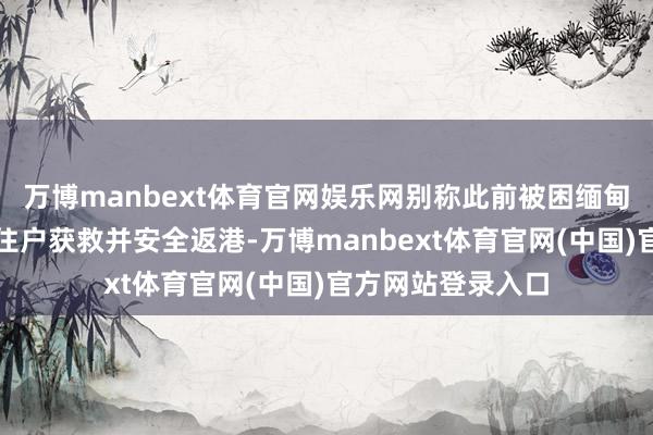 万博manbext体育官网娱乐网别称此前被困缅甸骗取园区的香港住户获救并安全返港-万博manbext体育官网(中国)官方网站登录入口