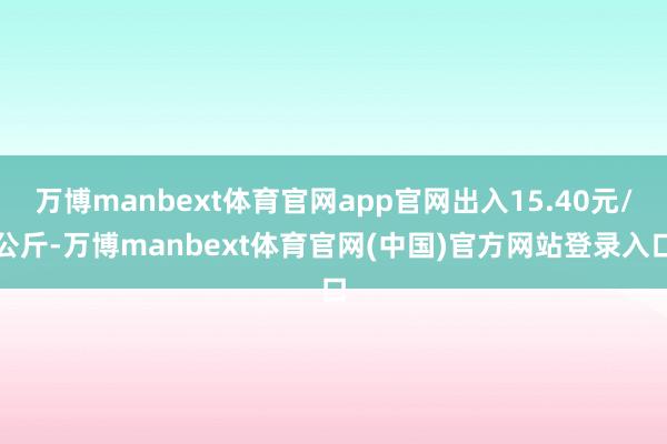万博manbext体育官网app官网出入15.40元/公斤-万博manbext体育官网(中国)官方网站登录入口
