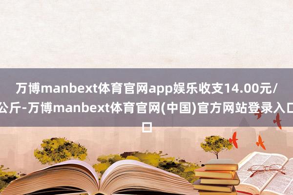 万博manbext体育官网app娱乐收支14.00元/公斤-万博manbext体育官网(中国)官方网站登录入口