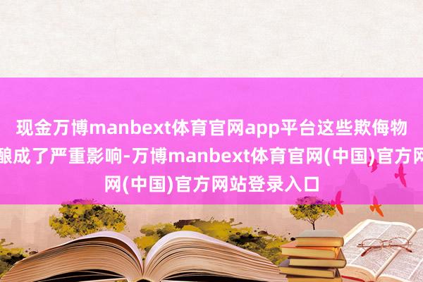 现金万博manbext体育官网app平台这些欺侮物不仅对环境酿成了严重影响-万博manbext体育官网(中国)官方网站登录入口