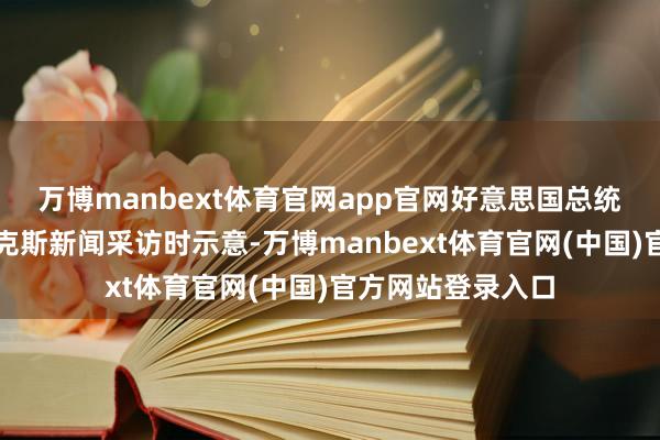 万博manbext体育官网app官网好意思国总统特朗普在收受福克斯新闻采访时示意-万博manbext体育官网(中国)官方网站登录入口