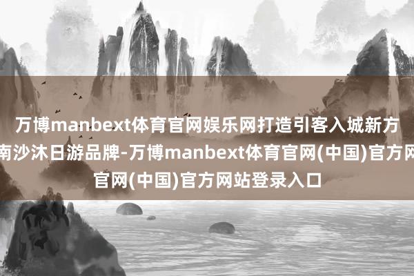 万博manbext体育官网娱乐网打造引客入城新方法和专有的南沙沐日游品牌-万博manbext体育官网(中国)官方网站登录入口