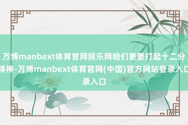 万博manbext体育官网娱乐网咱们更要打起十二分精神-万博manbext体育官网(中国)官方网站登录入口