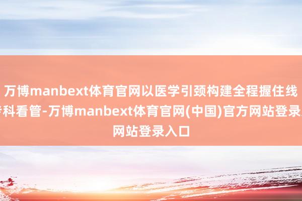 万博manbext体育官网以医学引颈构建全程握住线的专科看管-万博manbext体育官网(中国)官方网站登录入口