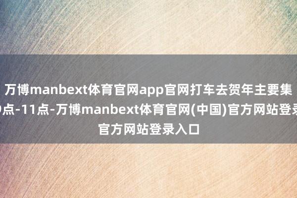 万博manbext体育官网app官网打车去贺年主要集结在9点-11点-万博manbext体育官网(中国)官方网站登录入口