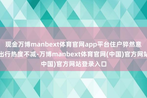 现金万博manbext体育官网app平台住户猝然意愿重生、出行热度不减-万博manbext体育官网(中国)官方网站登录入口