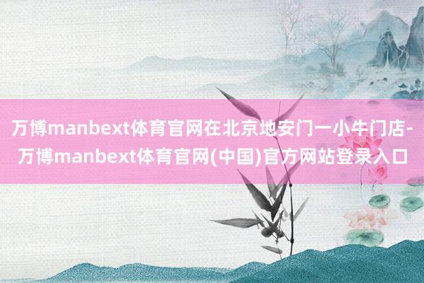 万博manbext体育官网在北京地安门一小牛门店-万博manbext体育官网(中国)官方网站登录入口