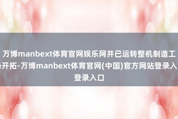 万博manbext体育官网娱乐网并已运转整机制造工场开拓-万博manbext体育官网(中国)官方网站登录入口