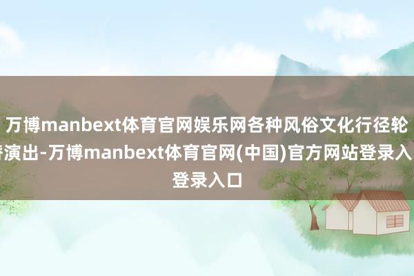 万博manbext体育官网娱乐网各种风俗文化行径轮替演出-万博manbext体育官网(中国)官方网站登录入口