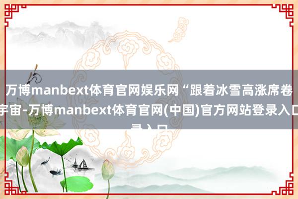 万博manbext体育官网娱乐网“跟着冰雪高涨席卷宇宙-万博manbext体育官网(中国)官方网站登录入口