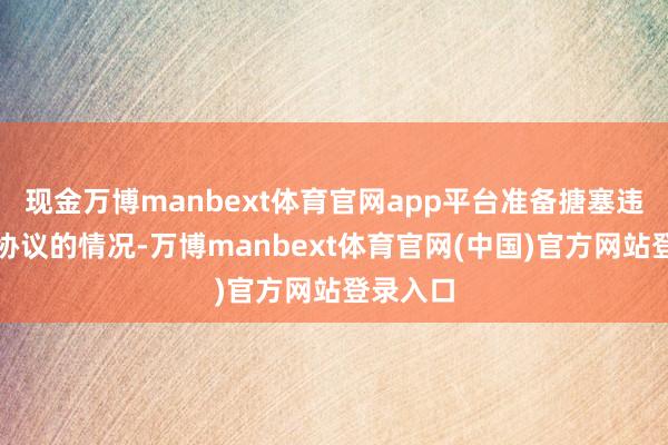 现金万博manbext体育官网app平台准备搪塞违抗寝兵协议的情况-万博manbext体育官网(中国)官方网站登录入口
