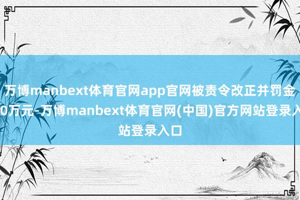 万博manbext体育官网app官网被责令改正并罚金100万元-万博manbext体育官网(中国)官方网站登录入口
