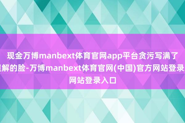 现金万博manbext体育官网app平台贪污写满了他误解的脸-万博manbext体育官网(中国)官方网站登录入口