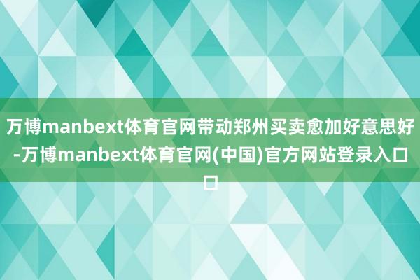 万博manbext体育官网带动郑州买卖愈加好意思好-万博manbext体育官网(中国)官方网站登录入口