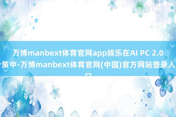 万博manbext体育官网app娱乐在AI PC 2.0计策中-万博manbext体育官网(中国)官方网站登录入口
