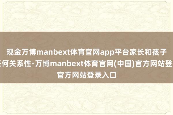 现金万博manbext体育官网app平台家长和孩子莫得任何关系性-万博manbext体育官网(中国)官方网站登录入口