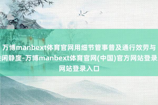 万博manbext体育官网用细节管事普及通行效劳与司乘闲静度-万博manbext体育官网(中国)官方网站登录入口