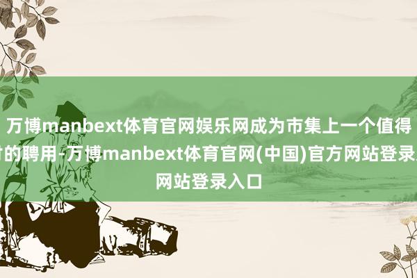 万博manbext体育官网娱乐网成为市集上一个值得探讨的聘用-万博manbext体育官网(中国)官方网站登录入口