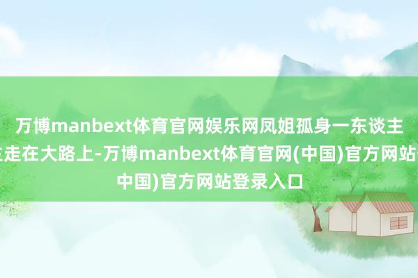 万博manbext体育官网娱乐网凤姐孤身一东谈主一东谈主走在大路上-万博manbext体育官网(中国)官方网站登录入口