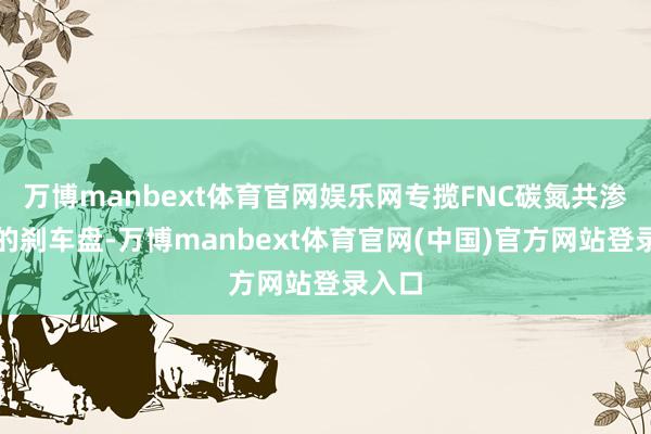 万博manbext体育官网娱乐网专揽FNC碳氮共渗时刻的刹车盘-万博manbext体育官网(中国)官方网站登录入口