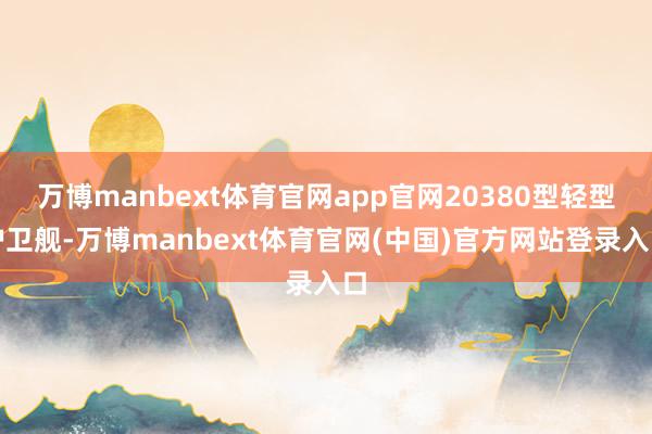 万博manbext体育官网app官网20380型轻型护卫舰-万博manbext体育官网(中国)官方网站登录入口
