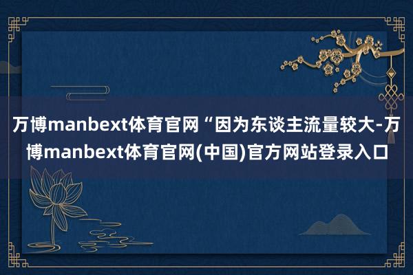 万博manbext体育官网“因为东谈主流量较大-万博manbext体育官网(中国)官方网站登录入口