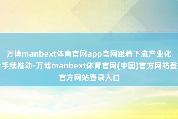 万博manbext体育官网app官网跟着下流产业化程度合手续推动-万博manbext体育官网(中国)官方网站登录入口