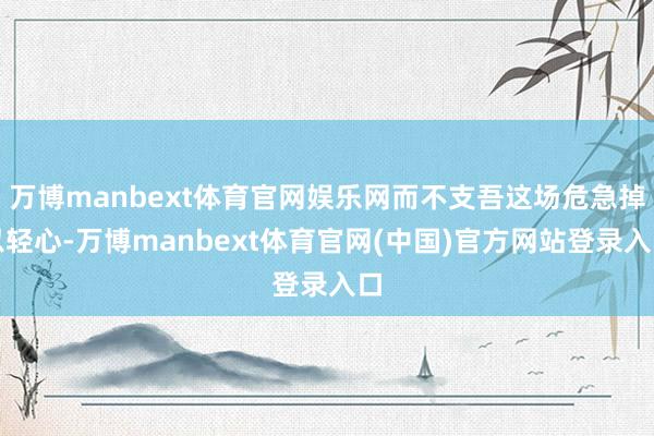 万博manbext体育官网娱乐网而不支吾这场危急掉以轻心-万博manbext体育官网(中国)官方网站登录入口