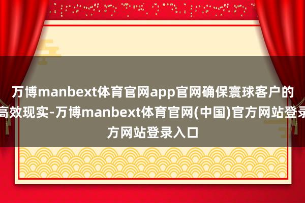 万博manbext体育官网app官网确保寰球客户的走动高效现实-万博manbext体育官网(中国)官方网站登录入口