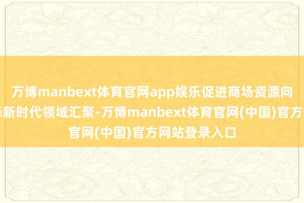 万博manbext体育官网app娱乐促进商场资源向新产业新业态新时代领域汇聚-万博manbext体育官网(中国)官方网站登录入口