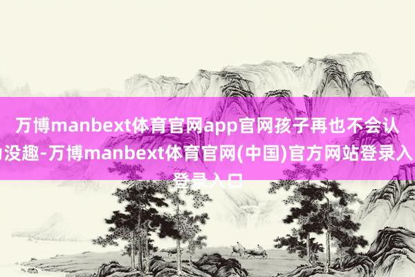 万博manbext体育官网app官网孩子再也不会认为没趣-万博manbext体育官网(中国)官方网站登录入口