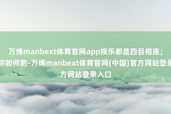万博manbext体育官网app娱乐都是四目相连；不论你如何跑-万博manbext体育官网(中国)官方网站登录入口