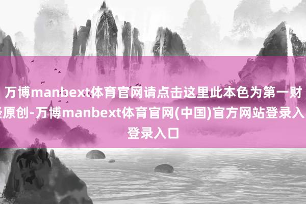 万博manbext体育官网请点击这里此本色为第一财经原创-万博manbext体育官网(中国)官方网站登录入口