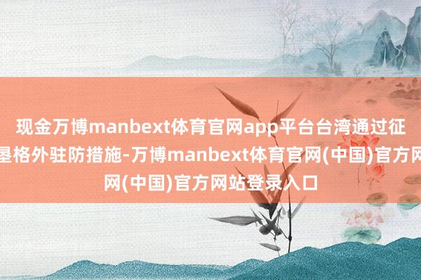 现金万博manbext体育官网app平台台湾通过征收关税、开垦格外驻防措施-万博manbext体育官网(中国)官方网站登录入口
