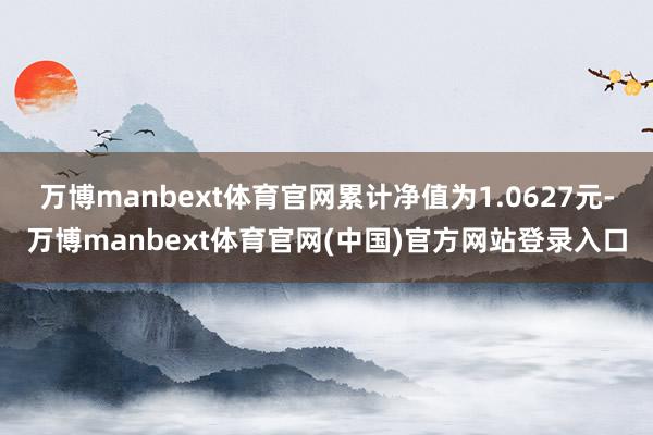 万博manbext体育官网累计净值为1.0627元-万博manbext体育官网(中国)官方网站登录入口