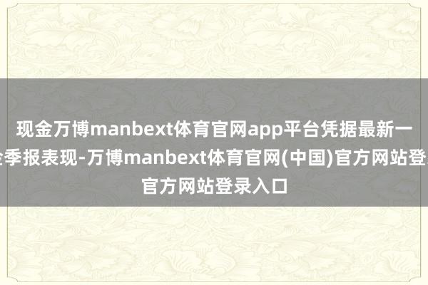 现金万博manbext体育官网app平台凭据最新一期基金季报表现-万博manbext体育官网(中国)官方网站登录入口