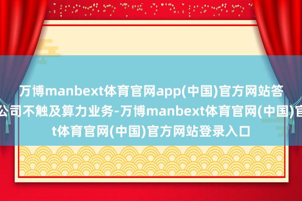 万博manbext体育官网app(中国)官方网站答：投资者您好！公司不触及算力业务-万博manbext体育官网(中国)官方网站登录入口