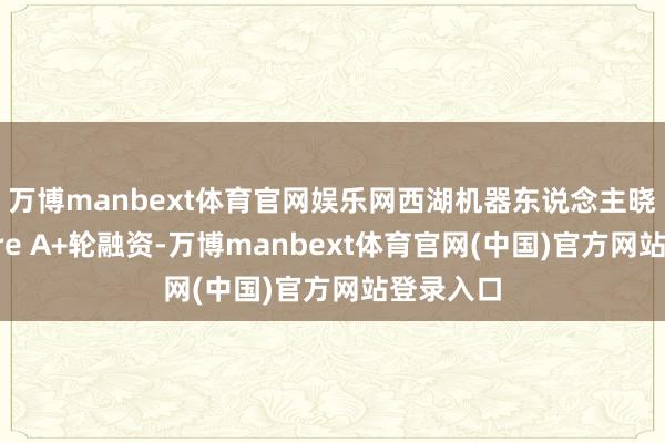 万博manbext体育官网娱乐网西湖机器东说念主晓谕完成Pre A+轮融资-万博manbext体育官网(中国)官方网站登录入口