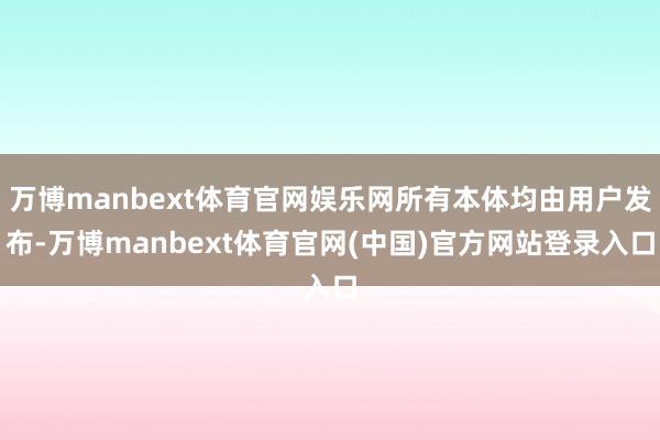 万博manbext体育官网娱乐网所有本体均由用户发布-万博manbext体育官网(中国)官方网站登录入口