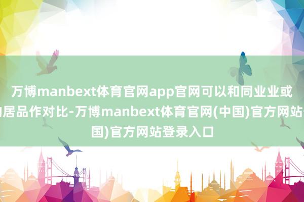 万博manbext体育官网app官网可以和同业业或同类型的居品作对比-万博manbext体育官网(中国)官方网站登录入口