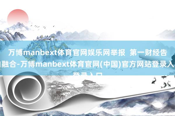 万博manbext体育官网娱乐网举报  第一财经告白融合-万博manbext体育官网(中国)官方网站登录入口
