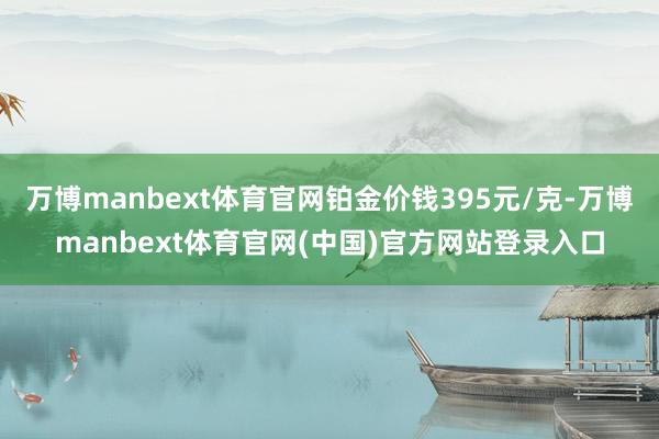 万博manbext体育官网铂金价钱395元/克-万博manbext体育官网(中国)官方网站登录入口