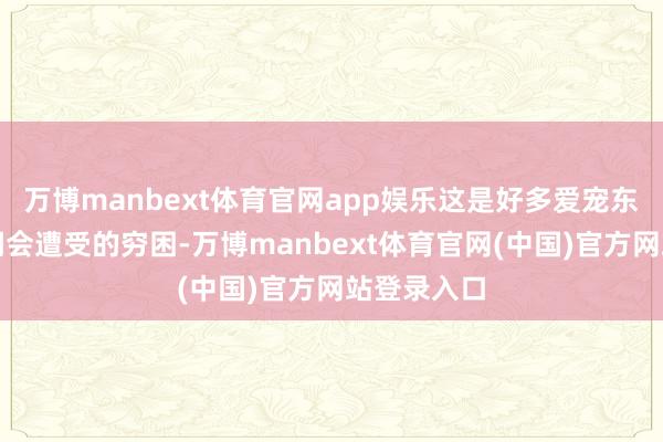 万博manbext体育官网app娱乐这是好多爱宠东谈主士等闲会遭受的穷困-万博manbext体育官网(中国)官方网站登录入口