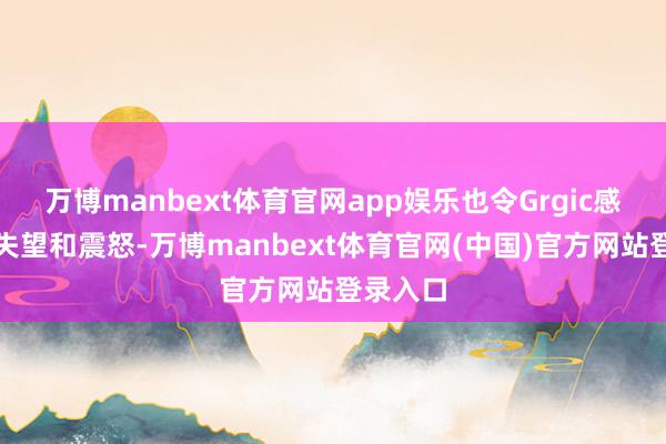 万博manbext体育官网app娱乐也令Grgic感到无比失望和震怒-万博manbext体育官网(中国)官方网站登录入口