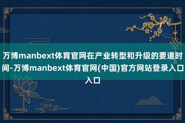 万博manbext体育官网在产业转型和升级的要道时间-万博manbext体育官网(中国)官方网站登录入口