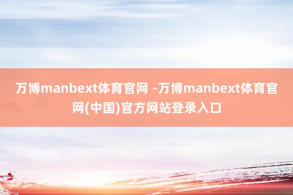 万博manbext体育官网 -万博manbext体育官网(中国)官方网站登录入口