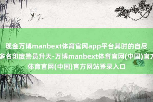 现金万博manbext体育官网app平台其时的自尽式弥留导致40多名印度警员升天-万博manbext体育官网(中国)官方网站登录入口