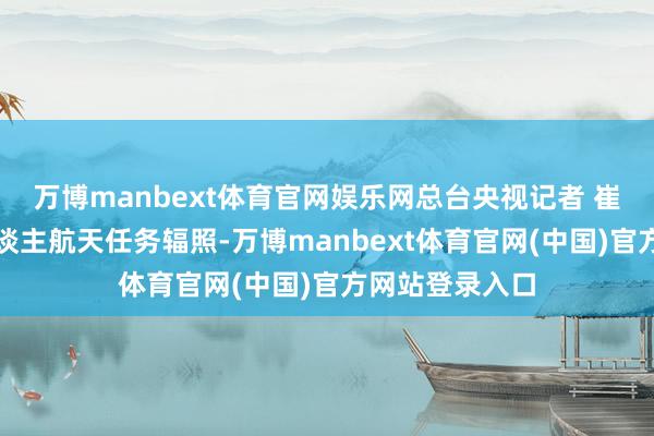 万博manbext体育官网娱乐网总台央视记者 崔霞:每次载东谈主航天任务辐照-万博manbext体育官网(中国)官方网站登录入口