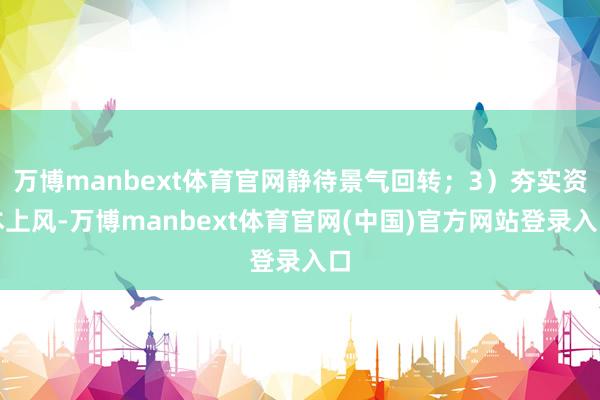 万博manbext体育官网静待景气回转；3）夯实资本上风-万博manbext体育官网(中国)官方网站登录入口